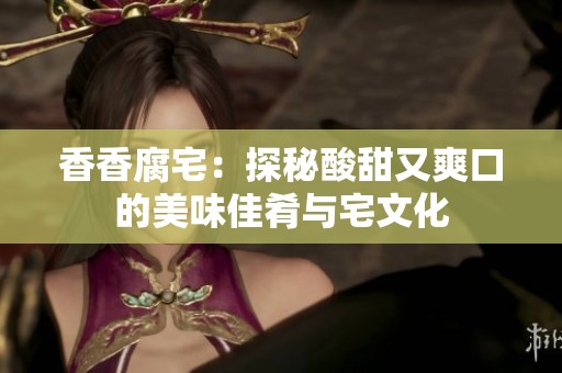 香香腐宅：探秘酸甜又爽口的美味佳肴与宅文化