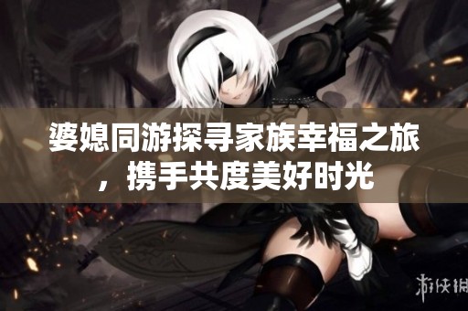 婆媳同游探寻家族幸福之旅，携手共度美好时光