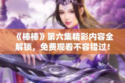 《棒棒》第六集精彩内容全解锁，免费观看不容错过！
