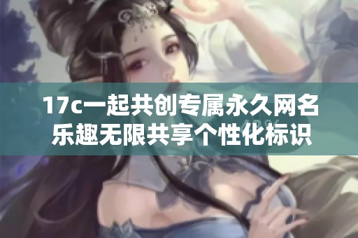 17c一起共创专属永久网名 乐趣无限共享个性化标识