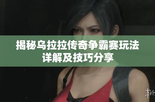 揭秘乌拉拉传奇争霸赛玩法详解及技巧分享