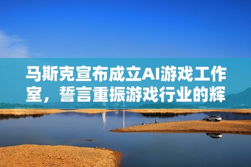 马斯克宣布成立AI游戏工作室，誓言重振游戏行业的辉煌与创新