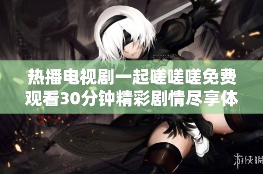 热播电视剧一起嗟嗟嗟免费观看30分钟精彩剧情尽享体验
