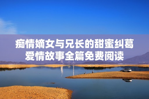 痴情嫡女与兄长的甜蜜纠葛爱情故事全篇免费阅读