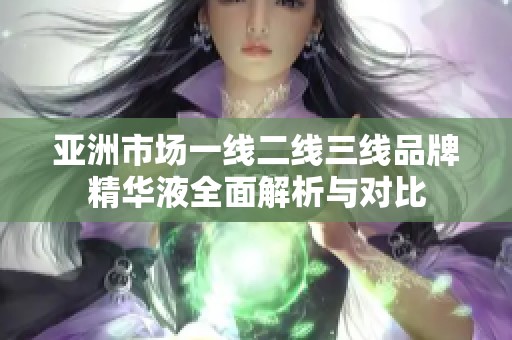 亚洲市场一线二线三线品牌精华液全面解析与对比
