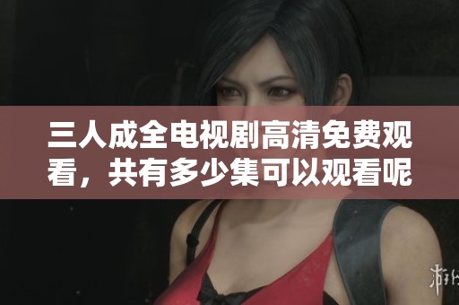 三人成全电视剧高清免费观看，共有多少集可以观看呢