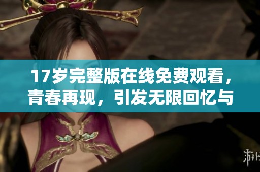 17岁完整版在线免费观看，青春再现，引发无限回忆与感动