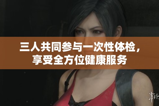 三人共同参与一次性体检，享受全方位健康服务