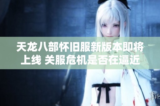 天龙八部怀旧服新版本即将上线 关服危机是否在逼近？