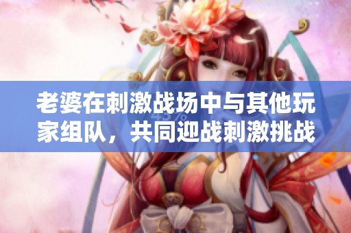 老婆在刺激战场中与其他玩家组队，共同迎战刺激挑战