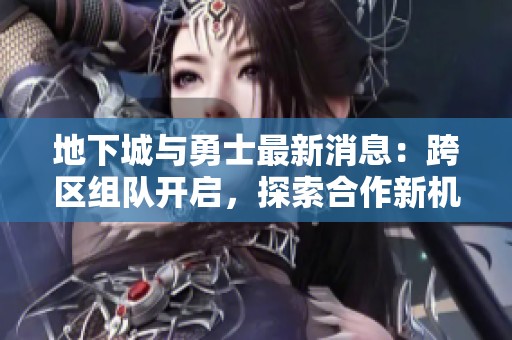 地下城与勇士最新消息：跨区组队开启，探索合作新机遇！