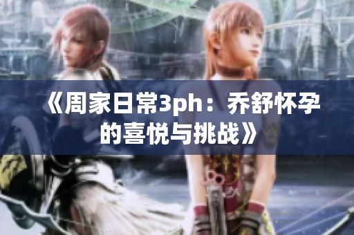 《周家日常3ph：乔舒怀孕的喜悦与挑战》