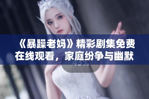 《暴躁老妈》精彩剧集免费在线观看，家庭纷争与幽默笑料齐飞