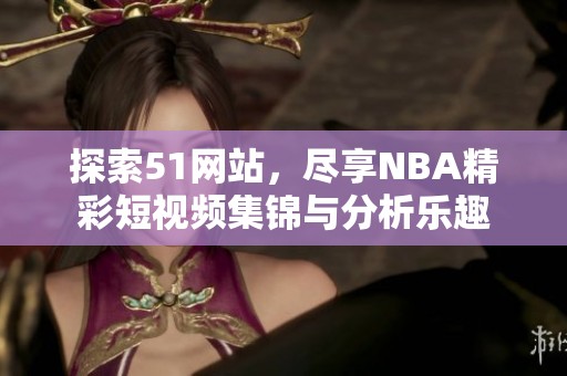 探索51网站，尽享NBA精彩短视频集锦与分析乐趣