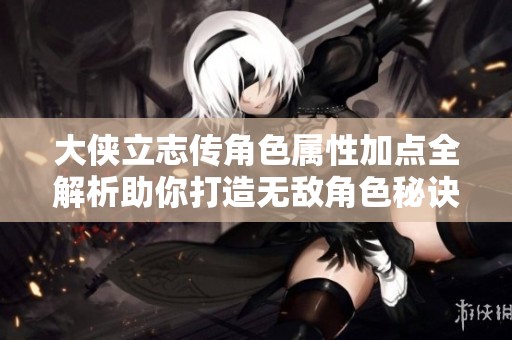 大侠立志传角色属性加点全解析助你打造无敌角色秘诀