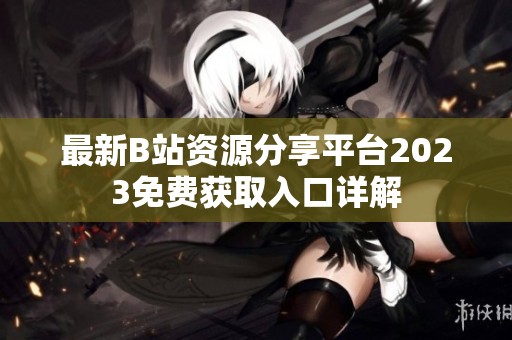 最新B站资源分享平台2023免费获取入口详解