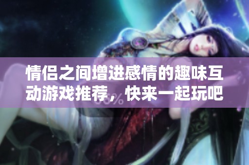 情侣之间增进感情的趣味互动游戏推荐，快来一起玩吧！