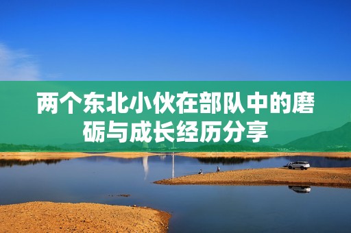两个东北小伙在部队中的磨砺与成长经历分享