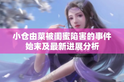 小仓由菜被闺蜜陷害的事件始末及最新进展分析