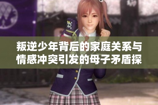 叛逆少年背后的家庭关系与情感冲突引发的母子矛盾探讨