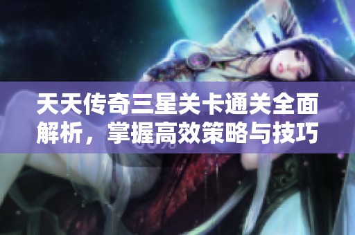 天天传奇三星关卡通关全面解析，掌握高效策略与技巧助你轻松过关