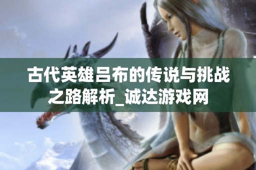 古代英雄吕布的传说与挑战之路解析_诚达游戏网