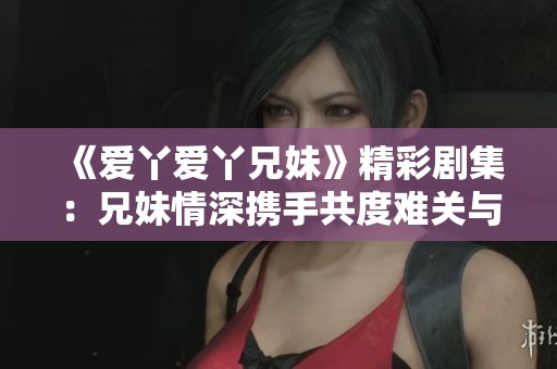《爱丫爱丫兄妹》精彩剧集：兄妹情深携手共度难关与精彩人生