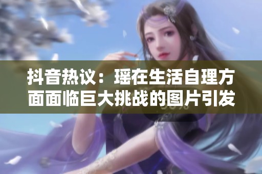 抖音热议：瑶在生活自理方面面临巨大挑战的图片引发关注