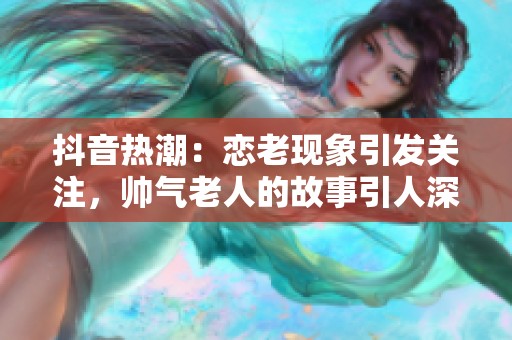抖音热潮：恋老现象引发关注，帅气老人的故事引人深思