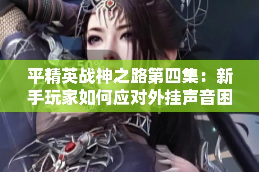 平精英战神之路第四集：新手玩家如何应对外挂声音困扰
