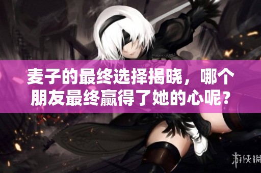 麦子的最终选择揭晓，哪个朋友最终赢得了她的心呢？