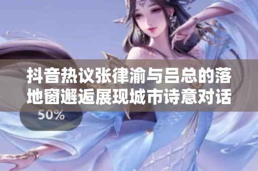 抖音热议张律渝与吕总的落地窗邂逅展现城市诗意对话
