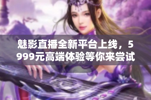 魅影直播全新平台上线，5999元高端体验等你来尝试