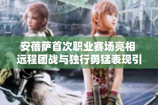 安蓓萨首次职业赛场亮相 远程团战与独行勇猛表现引关注