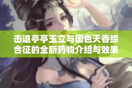 击退亭亭玉立与国色天香综合征的全新药物介绍与效果分析