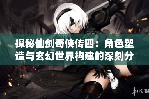 探秘仙剑奇侠传四：角色塑造与玄幻世界构建的深刻分析
