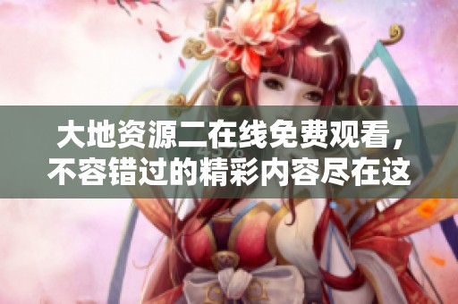 大地资源二在线免费观看，不容错过的精彩内容尽在这里