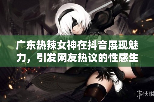 广东热辣女神在抖音展现魅力，引发网友热议的性感生活方式
