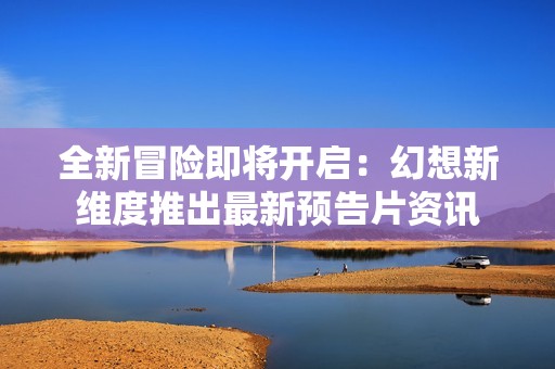 全新冒险即将开启：幻想新维度推出最新预告片资讯
