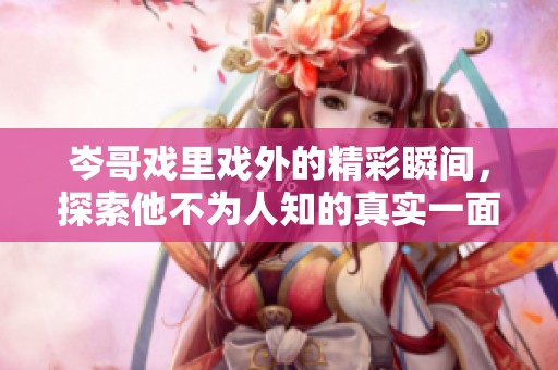岑哥戏里戏外的精彩瞬间，探索他不为人知的真实一面
