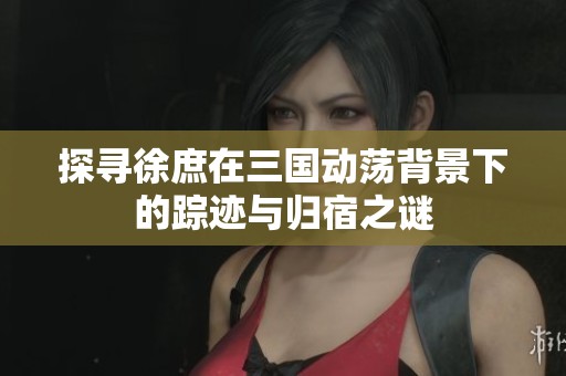 探寻徐庶在三国动荡背景下的踪迹与归宿之谜