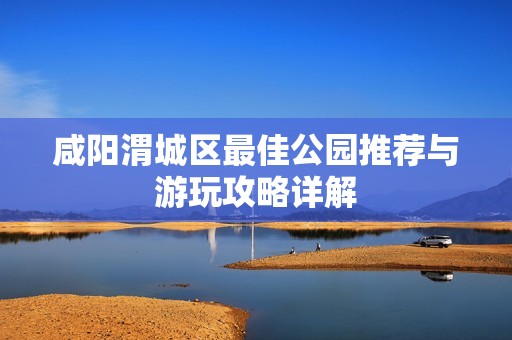 咸阳渭城区最佳公园推荐与游玩攻略详解