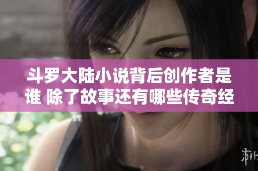 斗罗大陆小说背后创作者是谁 除了故事还有哪些传奇经历