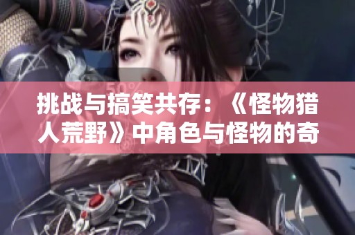 挑战与搞笑共存：《怪物猎人荒野》中角色与怪物的奇妙互动解析
