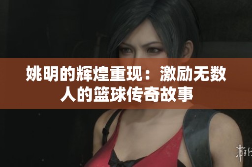 姚明的辉煌重现：激励无数人的篮球传奇故事