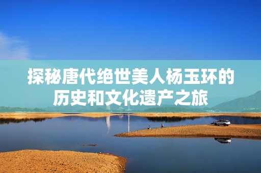 探秘唐代绝世美人杨玉环的历史和文化遗产之旅