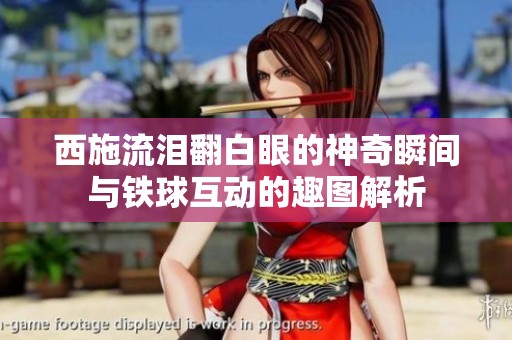 西施流泪翻白眼的神奇瞬间与铁球互动的趣图解析