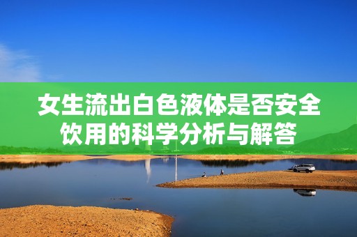 女生流出白色液体是否安全饮用的科学分析与解答