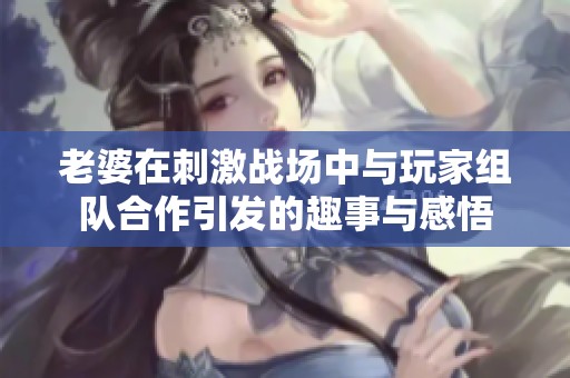 老婆在刺激战场中与玩家组队合作引发的趣事与感悟