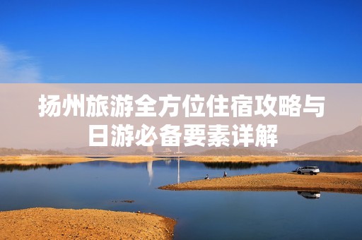 扬州旅游全方位住宿攻略与日游必备要素详解